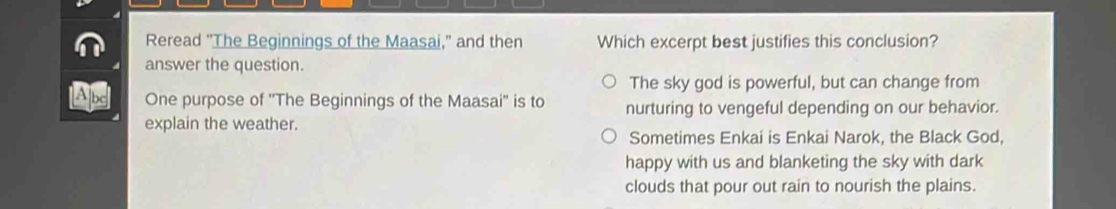 Reread "The Beginnings of the Maasai," and then Which excerpt best justifies this conclusion?
answer the question.
The sky god is powerful, but can change from
One purpose of ''The Beginnings of the Maasai'' is to nurturing to vengeful depending on our behavior.
explain the weather.
Sometimes Enkai is Enkai Narok, the Black God,
happy with us and blanketing the sky with dark
clouds that pour out rain to nourish the plains.