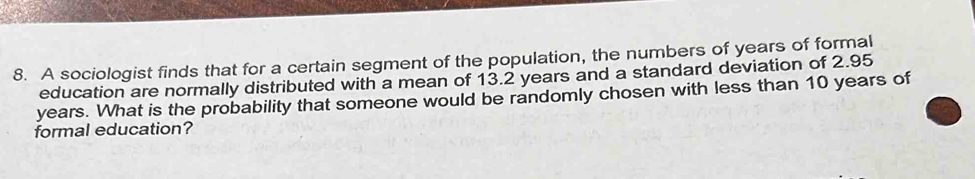 A sociologist finds that for a certain segment of the population, the numbers of years of formal 
education are normally distributed with a mean of 13.2 years and a standard deviation of 2.95
years. What is the probability that someone would be randomly chosen with less than 10 years of 
formal education?