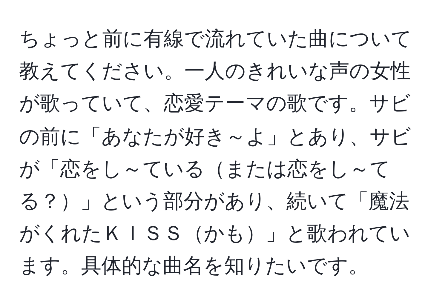 ちょっと前に有線で流れていた曲について教えてください。一人のきれいな声の女性が歌っていて、恋愛テーマの歌です。サビの前に「あなたが好き～よ」とあり、サビが「恋をし～ているまたは恋をし～てる？」という部分があり、続いて「魔法がくれたＫＩＳＳかも」と歌われています。具体的な曲名を知りたいです。