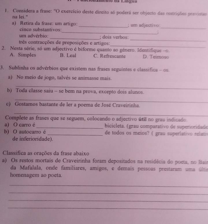 Amento ds Lííçuz
1. Considera a frase: "O exercício deste direito só poderá ser objecto das restrições previstas
na lei."
_
a) Retira da frase: um artigo:_ ; um adjectivo:
cinco substantivos:
_;
_
um advérbio: _; dois verbos:
_
três contracções de preposições e artigos:
2. Nesta série, só um adjectivo é biforme quanto ao género. Identifique -o
A. Simples B. Leal C. Refrescante D. Teimoso
3. Sublinha os advérbios que existem nas frases seguintes e classífica- os
a) No meio de jogo, talvés se animasse mais.
_
b) Toda classe saiu - se bem na prova, excepto dois alunos.
_
c) Gostamos bastante de ler a poema de José Craveirinha.
_
Complete as frases que se seguem, colocando o adjectivo útil no grau indicado
a) O carro é_ bicicleta. (grau comparativo de superioridade
b) O autocarro é _de todos os meios? ( grau superlativo relati
de inferioridade).
Classifica as orações da frase abaixo
a) Os restos mortais de Craveirinha foram depositados na residêcia do poeta, no Bai
da Mafalala, onde familiares, amigos, e demaís pessoas prestaram uma últi
homenagem ao poeta.
_
_
_
_