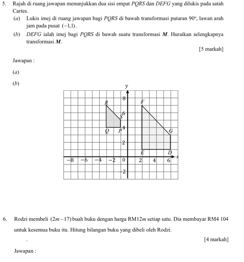 Rajah di ruang jawapan menunjukkan dua sisi empat PQRS dan DEFG yang dilukis pada satah 
Cartes. 
(a) Lukis imej di ruang jawapan bagi PQRS di bawah transformasi putaran 90° , lawan arah 
jam pada pusat (-1,1). 
(b) DEFG ialah imej bagi PQRS di bawah suatu transformasi M. Huraikan selengkapnya 
transformasi M. 
[5 markah] 
Jawapan : 
(a) 
(b) 
6. Rodzi membeli (2m-17) buah buku dengan harga RM12m setiap satu. Dia membayar RM4 104
untuk kesemua buku itu. Hitung bilangan buku yang dibeli oleh Rodzi. 
[4 markah] 
Jawapan :