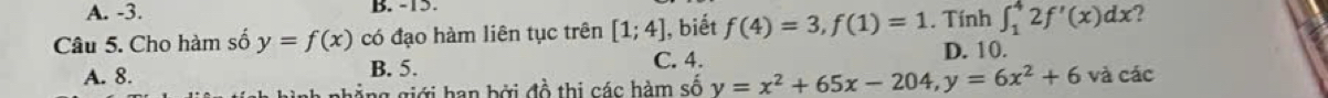 A. -3. B. -15.
Câu 5. Cho hàm số y=f(x) có đạo hàm liên tục trên [1;4] , biết f(4)=3, f(1)=1. Tính ∈t _1^(42f'(x)dx ?
C. 4.
A. 8. B. 5. D. 10.
ng giới han bởi đồ thị các hàm số y=x^2)+65x-204, y=6x^2+6 và cdc