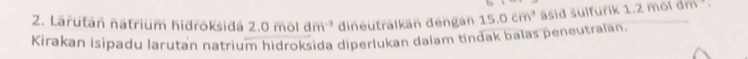 Larután natrium hidroksidä 2. 0mol dm^(-9) dineutralkán déngán 15.0cm^3 asid sulfurik 1.2 mol dm. 
Kirakan isipadu larutan natrium hidroksida diperlukan dalam tindak balas peneutralan.