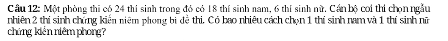 Một phòng thi có 24 thí sinh trong đó có 18 thí sinh nam, 6 thí sinh nữ. Cán bộ coi thi chọn ngẫu 
nhiên 2 thí sinh chứng kiển niêm phong bì đề thi. Có bao nhiêu cách chọn 1 thí sinh nam và 1 thí sinh nữ 
chứng kiến niêm phong?