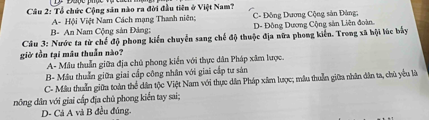 Được phục vụ cá
Câu 2: Tổ chức Cộng sản nào ra đời đầu tiên ở Việt Nam?
A- Hội Việt Nam Cách mạng Thanh niên; C- Đông Dương Cộng sản Đảng;
B- An Nam Cộng sản Đảng; D- Đông Dương Cộng sản Liên đoàn.
Câu 3: Nước ta từ chế độ phong kiến chuyển sang chế độ thuộc địa nữa phong kiến. Trong xã hội lúc bấy
giờ tồn tại mâu thuẫn nào?
A- Mâu thuẫn giữa địa chủ phong kiến với thực dân Pháp xâm lược.
B- Mâu thuẫn giữa giai cấp công nhân với giai cấp tư sản
C- Mâu thuẫn giữa toàn thể dân tộc Việt Nam với thực dân Pháp xâm lược; mâu thuẫn giữa nhân dân ta, chủ yếu là
nông dân với giai cấp địa chủ phong kiến tay sai;
D- Cả A và B đều đúng.