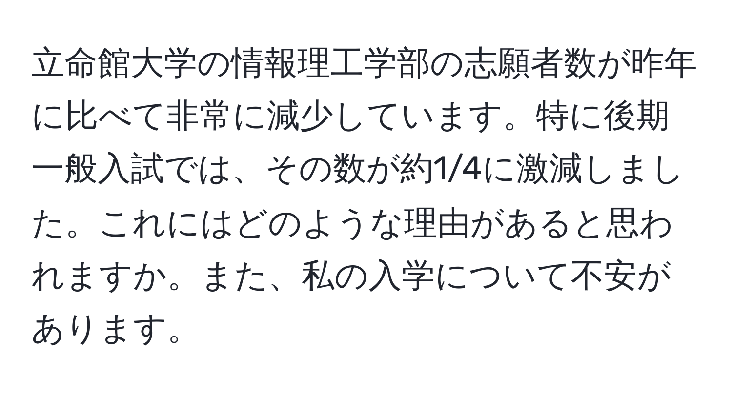 立命館大学の情報理工学部の志願者数が昨年に比べて非常に減少しています。特に後期一般入試では、その数が約1/4に激減しました。これにはどのような理由があると思われますか。また、私の入学について不安があります。