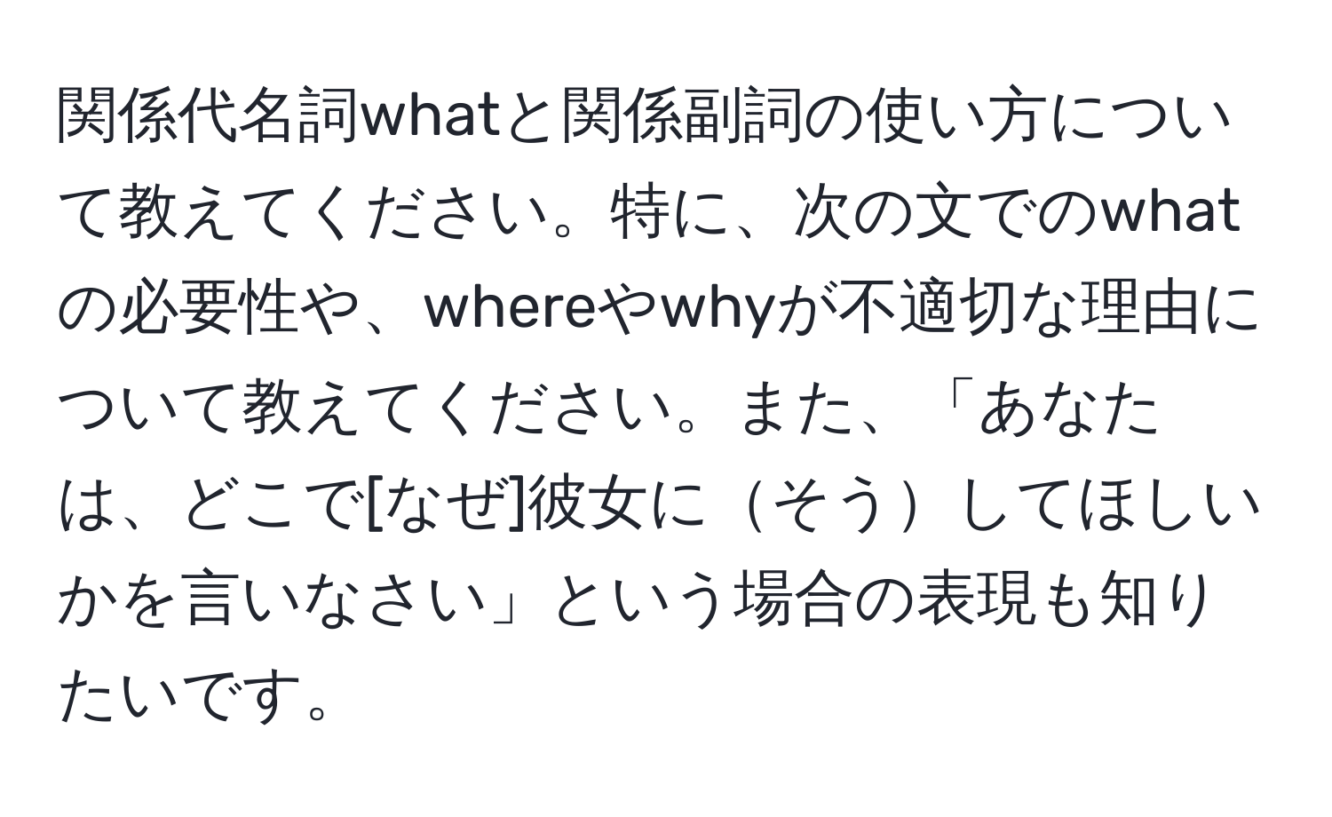 関係代名詞whatと関係副詞の使い方について教えてください。特に、次の文でのwhatの必要性や、whereやwhyが不適切な理由について教えてください。また、「あなたは、どこで[なぜ]彼女にそうしてほしいかを言いなさい」という場合の表現も知りたいです。