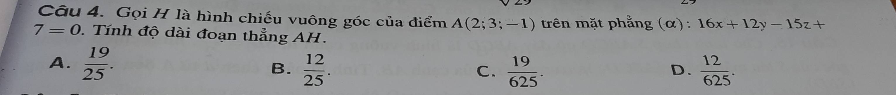 Gọi H là hình chiếu vuông góc của điểm A(2;3;-1) trên mặt phẳng (α) : 16x+12y-15z+
7=0. Tính độ dài đoạn thẳng AH .
A.  19/25 . B.  12/25 .  12/625 .
C.  19/625 . 
D.