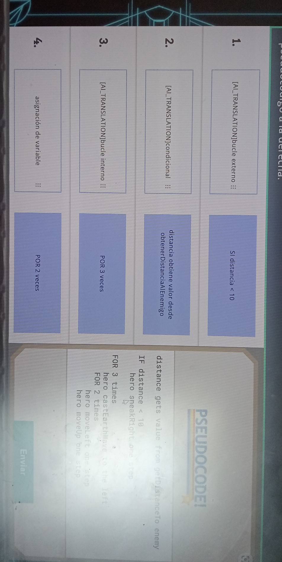 [AI_TRANSLATION]bucle externo :: SI distancia <10</tex> 
PSEUDOCODE! 
2. [AI_TRANSLATION]condicional : 
distancia obtiene valor desde 
obtenerDistanciaAlEnemigo distance gets value from getDistanceTo enemy 
IF distance <18</tex> 
hero sneakRight.one step 
FOR 3 times 
hero castEarthWave to the left 
3. [AI_TRANSLATION]bucle interno : POR 3 veces 
FOR 2 times 
hero moveLeft one step 
hero moveUp one ste 
4. asignación de variable : POR 2 veces 
Enviar