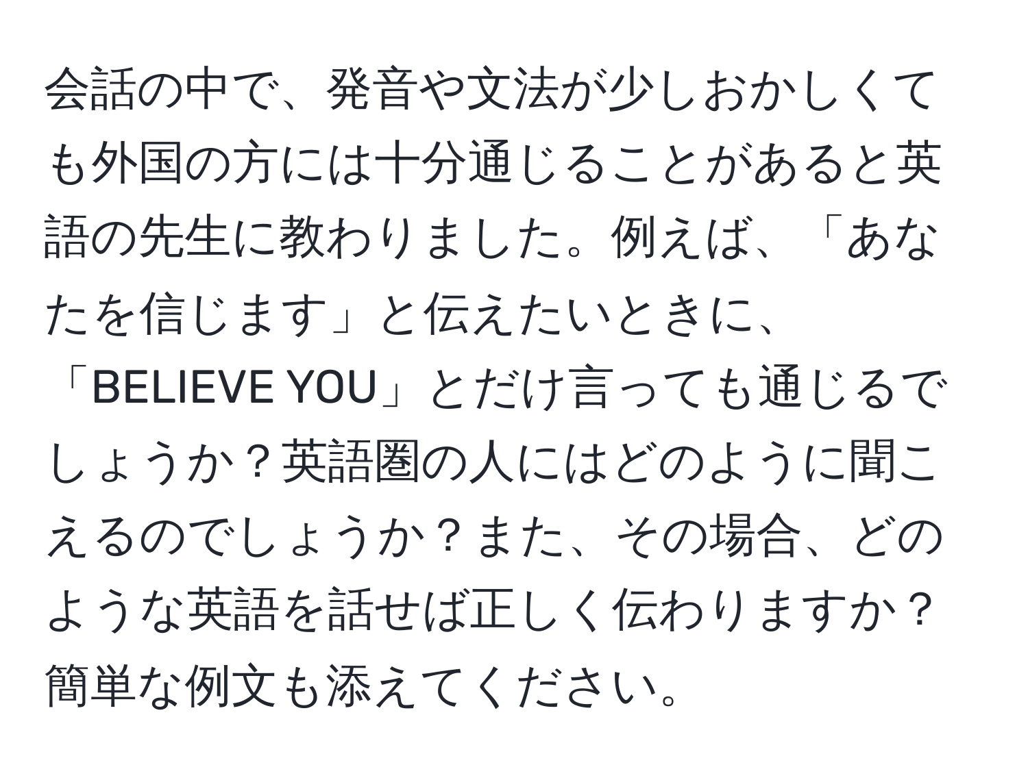 会話の中で、発音や文法が少しおかしくても外国の方には十分通じることがあると英語の先生に教わりました。例えば、「あなたを信じます」と伝えたいときに、「BELIEVE YOU」とだけ言っても通じるでしょうか？英語圏の人にはどのように聞こえるのでしょうか？また、その場合、どのような英語を話せば正しく伝わりますか？簡単な例文も添えてください。