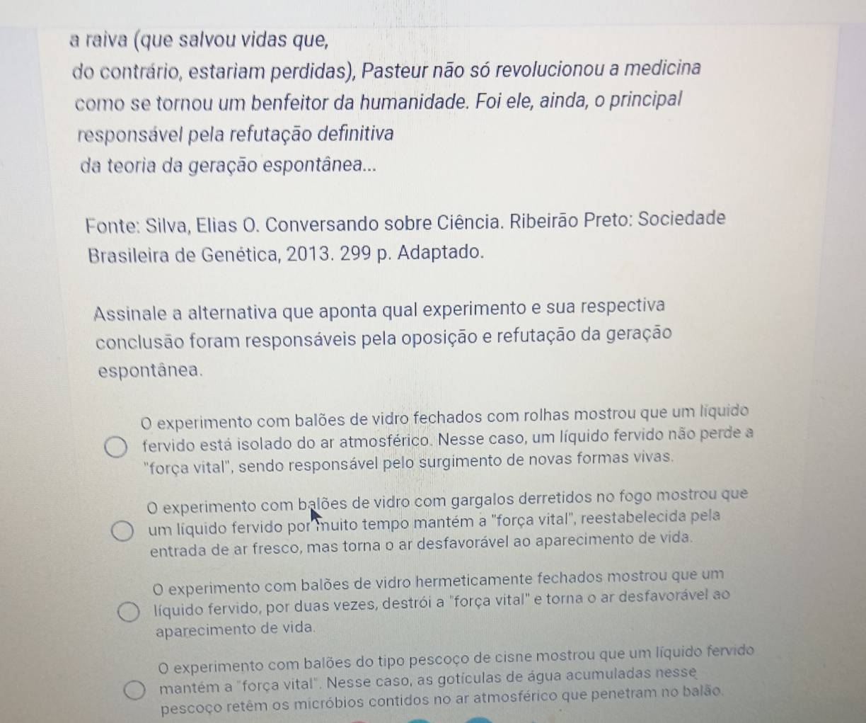 a raiva (que salvou vidas que,
do contrário, estariam perdidas), Pasteur não só revolucionou a medicina
como se tornou um benfeitor da humanidade. Foi ele, ainda, o principal
responsável pela refutação definitiva
da teoria da geração espontânea...
Fonte: Silva, Elias O. Conversando sobre Ciência. Ribeirão Preto: Sociedade
Brasileira de Genética, 2013. 299 p. Adaptado.
Assinale a alternativa que aponta qual experimento e sua respectiva
conclusão foram responsáveis pela oposição e refutação da geração
espontânea.
O experimento com balões de vidro fechados com rolhas mostrou que um líquido
fervido está isolado do ar atmosférico. Nesse caso, um líquido fervido não perde a
"força vital", sendo responsável pelo surgimento de novas formas vivas.
O experimento com balões de vidro com gargalos derretidos no fogo mostrou que
um líquido fervido por muito tempo mantém a "força vital", reestabelecida pela
entrada de ar fresco, mas torna o ar desfavorável ao aparecimento de vida.
O experimento com balões de vidro hermeticamente fechados mostrou que um
líquido fervido, por duas vezes, destrói a "força vital" e torna o ar desfavorável ao
aparecimento de vida.
O experimento com balões do tipo pescoço de cisne mostrou que um líquido fervido
mantém a "força vital". Nesse caso, as gotículas de água acumuladas nesse
pescoço retêm os micróbios contidos no ar atmosférico que penetram no balão.