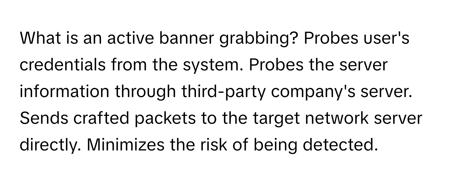 What is an active banner grabbing? Probes user's credentials from the system. Probes the server information through third-party company's server. Sends crafted packets to the target network server directly. Minimizes the risk of being detected.