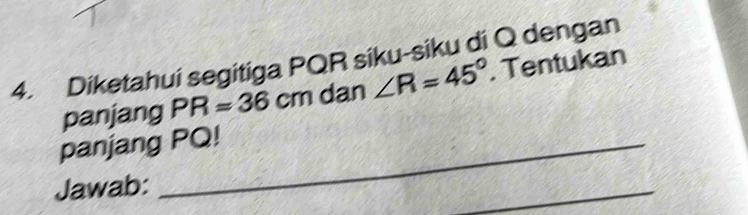 Diketahui segitiga PQR siku-siku di Q dengan 
panjang PR=36cm dan ∠ R=45°. Tentukan 
panjang PQ! 
Jawab: 
_