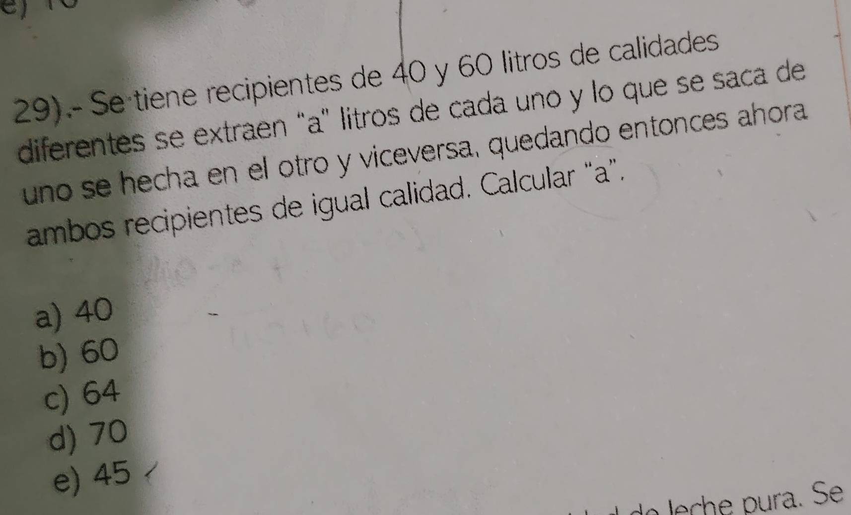 29).- Se tiene recipientes de 40 y 60 litros de calidades
diferentes se extraen “a" litros de cada uno y lo que se saca de
uno se hecha en el otro y viceversa, quedando entonces ahora
ambos recipientes de igual calidad. Calcular “ a ”.
a) 40
b) 60
c) 64
d) 70
e) 45