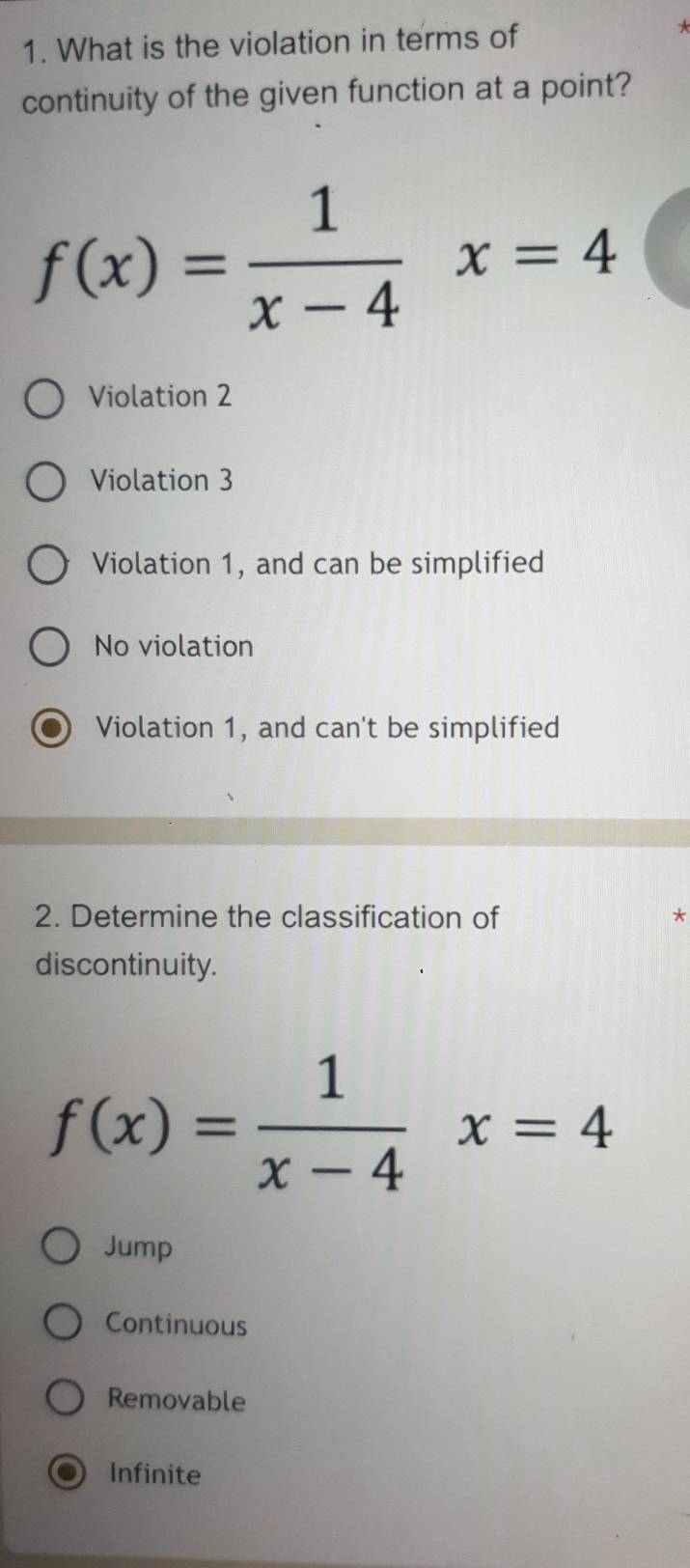 What is the violation in terms of

continuity of the given function at a point?
f(x)= 1/x-4 x=4
Violation 2
Violation 3
Violation 1, and can be simplified
No violation
Violation 1, and can't be simplified
2. Determine the classification of *
discontinuity.
f(x)= 1/x-4 x=4
Jump
Continuous
Removable
Infinite