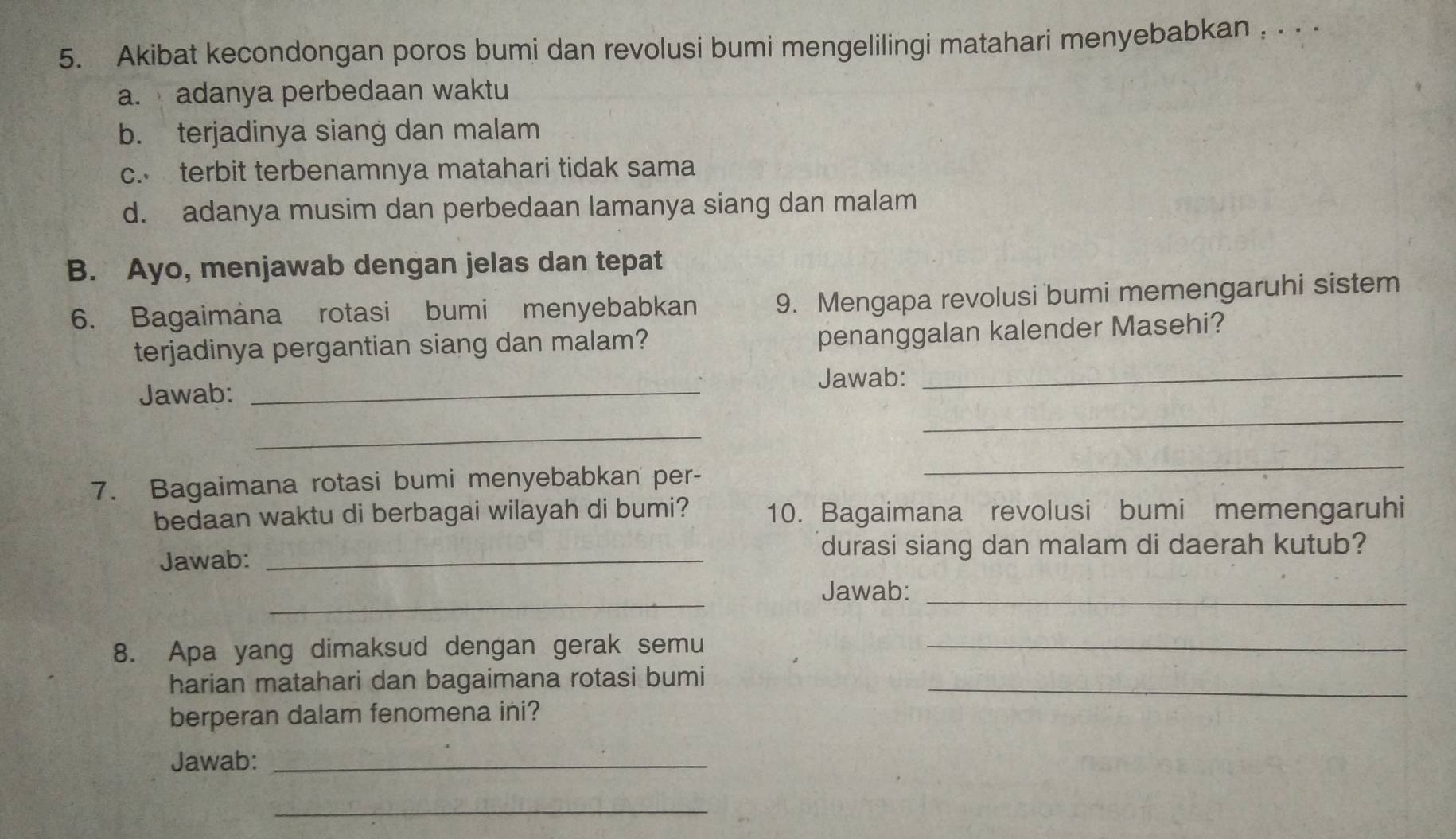 Akibat kecondongan poros bumi dan revolusi bumi mengelilingi matahari menyebabkan , . . .
a. adanya perbedaan waktu
b. terjadinya siang dan malam
c. terbit terbenamnya matahari tidak sama
d. adanya musim dan perbedaan lamanya siang dan malam
B. Ayo, menjawab dengan jelas dan tepat
6. Bagaimana rotasi bumi menyebabkan 9. Mengapa revolusi bumi memengaruhi sistem
terjadinya pergantian siang dan malam?
penanggalan kalender Masehi?
Jawab: _Jawab:_
_
_
7. Bagaimana rotasi bumi menyebabkan per-
_
bedaan waktu di berbagai wilayah di bumi? 10. Bagaimana revolusi bumi memengaruhi
durasi siang dan malam di daerah kutub?
Jawab:_
_
Jawab:_
8. Apa yang dimaksud dengan gerak semu_
harian matahari dan bagaimana rotasi bumi_
berperan dalam fenomena ini?
Jawab:_
_