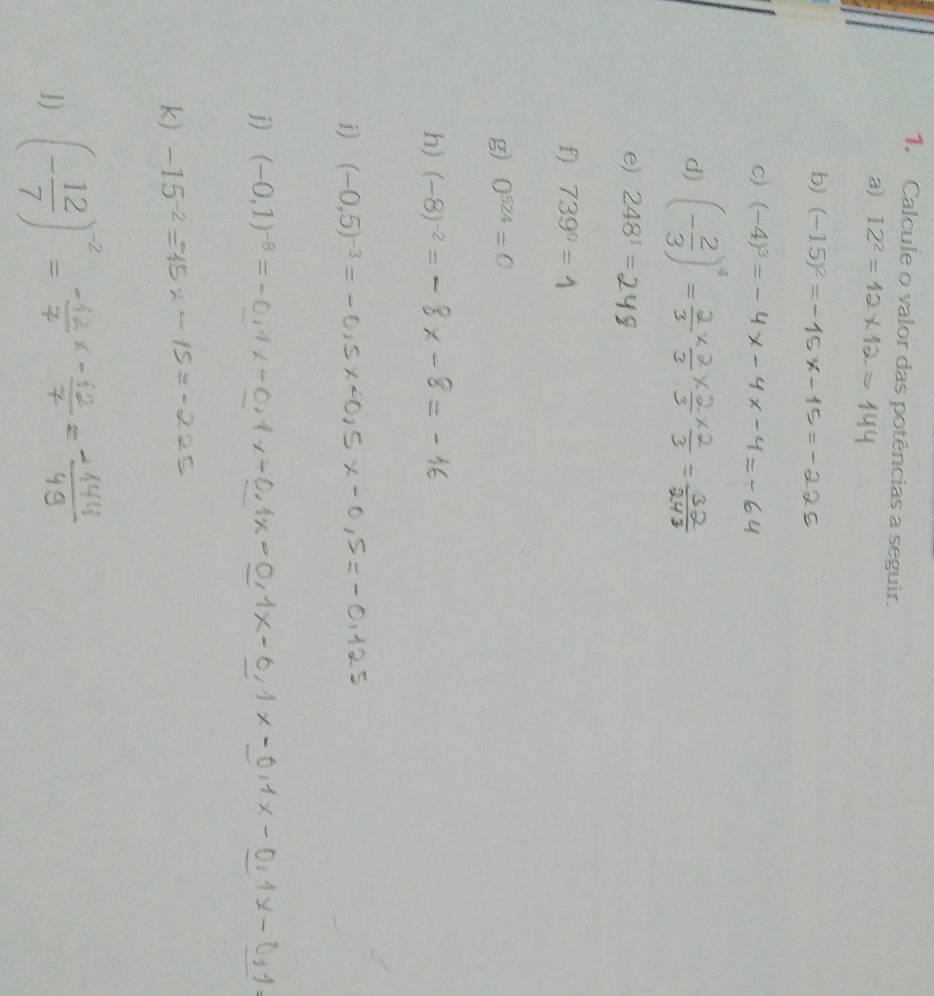 Calcule o valor das potências a seguir. 
a) 12^2=
b) (-15)^2=
c) (-4)^3=
d) (- 2/3 )^4=
e) 248^1=
f) 739°=
g) 0^(524)=0
h) (-8)^-2=
1) (-0,5)^-3=
j) (-0,1)^-8=
k) -15^(-2)
1) (- 12/7 )^-2=