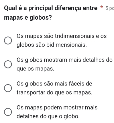 Qual éa principal diferença entre * 5 po
mapas e globos?
Os mapas são tridimensionais e os
globos são bidimensionais.
Os globos mostram mais detalhes do
que os mapas.
Os globos são mais fáceis de
transportar do que os mapas.
Os mapas podem mostrar mais
detalhes do que o globo.