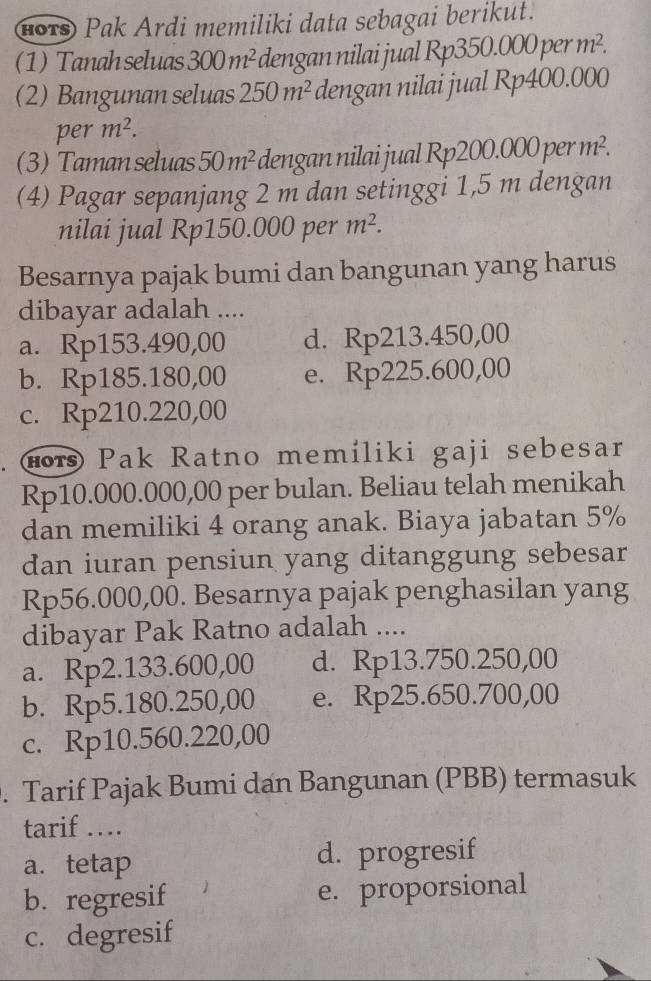 (ors) Pak Ardi memiliki data sebagai berikut.
(1)Tanah seluas 300m^2 dengan nilai jual Rp350.000perm^2. 
(2) Bangunan seluas 250m^2 dengan nilai jual Rp400.000
per m^2. 
(3) Taman seluas 50m^2 dengan nilai jual Rp2 200.000perm^2. 
(4) Pagar sepanjang 2 m dan setinggi 1,5 m dengan
nilai jual Rp150.000 per m^2. 
Besarnya pajak bumi dan bangunan yang harus
dibayar adalah ....
a. Rp153.490,00 d. Rp213.450,00
b. Rp185.180,00 e. Rp225.600,00
c. Rp210.220,00
( r Pak Ratno memíliki gaji sebesar
Rp10.000.000,00 per bulan. Beliau telah menikah
dan memiliki 4 orang anak. Biaya jabatan 5%
dan iuran pensiun yang ditanggung sebesar
Rp56.000,00. Besarnya pajak penghasilan yang
dibayar Pak Ratno adalah ....
a. Rp2.133.600,00 d. Rp13.750.250,00
b. Rp5.180.250,00 e. Rp25.650.700,00
c. Rp10.560.220,00. Tarif Pajak Bumi dan Bangunan (PBB) termasuk
tarif …
a. tetap d. progresif
b. regresif e. proporsional
c. degresif