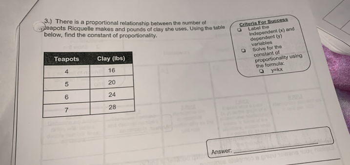 3.) There is a proportional relationship between the number of 
Criteria For Success 
neapots Ricquelle makes and pounds of clay she uses. Using the table Label the 
below, find the constant of proportionality. 
Independent (x) and 
dependent (y) 
variables 
Solve for the 
constant of 
proportionality using 
the formula:
y=kx
Answer: 
_