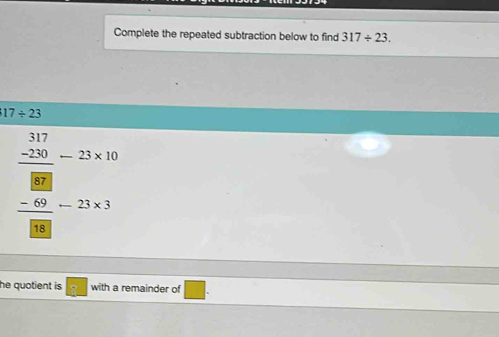 Complete the repeated subtraction below to find 317/ 23.
17/ 23
frac beginarrayr 317 -220endarray _ beginarrayr □  8endarray _-25* 10 -25* 3endarray
he quotient is. with a remainder of □.