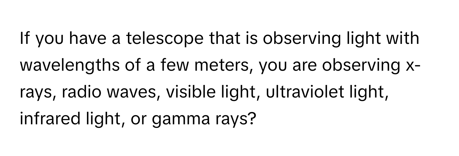 If you have a telescope that is observing light with wavelengths of a few meters, you are observing  x-rays, radio waves, visible light, ultraviolet light, infrared light, or gamma rays?