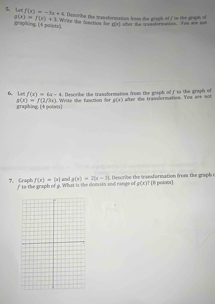 Let f(x)=-3x+4. Describe the transformation from the graph of f to the graph of
g(x)=f(x)+3. Write the function for g(x) after the transformation. You are not 
graphing. (4 points). 
6. Let f(x)=6x-4. Describe the transformation from the graph of f to the graph of
g(x)=f(2/3x). Write the function for g(x) after the transformation. You are not 
graphing. (4 points) 
7. Graph f(x)=|x| and g(x)=2|x-3|. Describe the transformation from the graph c
f to the graph of g. What is the domain and range of g(x) ? (8 points)