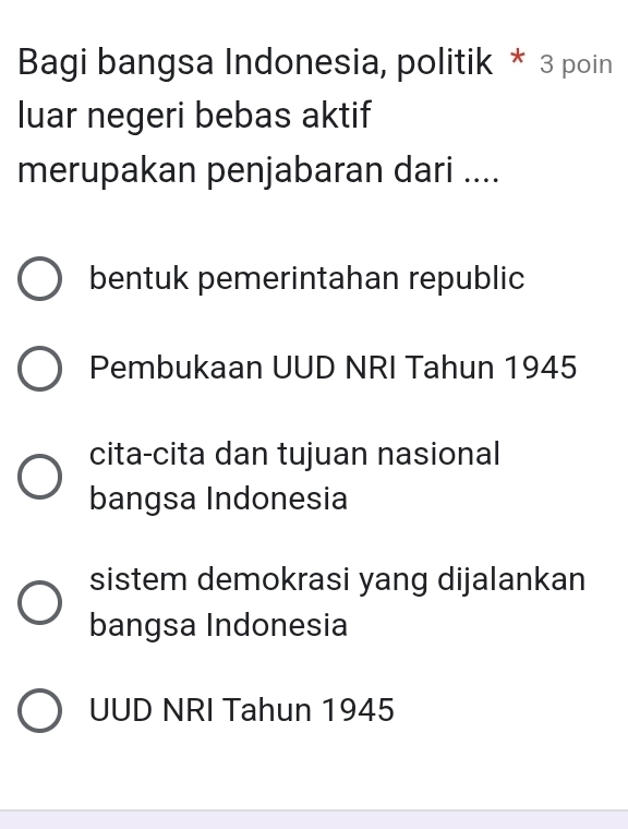 Bagi bangsa Indonesia, politik * 3 poin
luar negeri bebas aktif
merupakan penjabaran dari ....
bentuk pemerintahan republic
Pembukaan UUD NRI Tahun 1945
cita-cita dan tujuan nasional
bangsa Indonesia
sistem demokrasi yang dijalankan
bangsa Indonesia
UUD NRI Tahun 1945