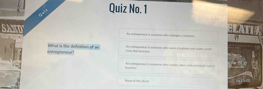 Quiz
Quiz No. 1
1/10
SAND An entrepreneur is someone who manages a business.
What is the defnition of an from that business An entrepreneur is someone who owns a business and makes profit
entrepreneur?
An entrepreneur is someone who creates, owns and potentially runs a
business
None of the above Iá il Gusto