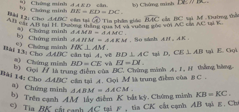 Chứng minh △ AED cân. b) Chứng minh D 1//1
b) Chứng minh BE=ED=DC. 
Bài 12: Cho △ ABC cân tại 4) Tia phân giác widehat BAC cất BC tại M. Đường thầ
AB cắt AB tại H. Đường thắng qua M và vuông góc với AC cất AC tại K. 
a) Chứng minh △ AMB=△ AMC. 
b) Chứng minh △ AHM=△ AKM. So sánh AH , AK. 
e) Chứng minh HK⊥ AM. 
Bài 13: Cho △ ABC cân tại A, vẽ BD⊥ AC tại D, CE⊥ AB tại E. Gọi 
a) Chứng minh BD=CE và EI=DI. 
b) Gọi H là trung điểm của BC. Chứng minh A, I, H thẳng hàng. 
Bài 14: Cho △ ABC cân tại A. Gọi M là trung điểm của B C . 
a) Chứng minh △ ABM=△ ACM. 
b) Trên cạnh AM lấy điểm K bất kỳ. Chứng minh KB=KC. 
c) Tia BK cắt cạnh AC tại F , tia CK cắt cạnh AB tại E. Ch