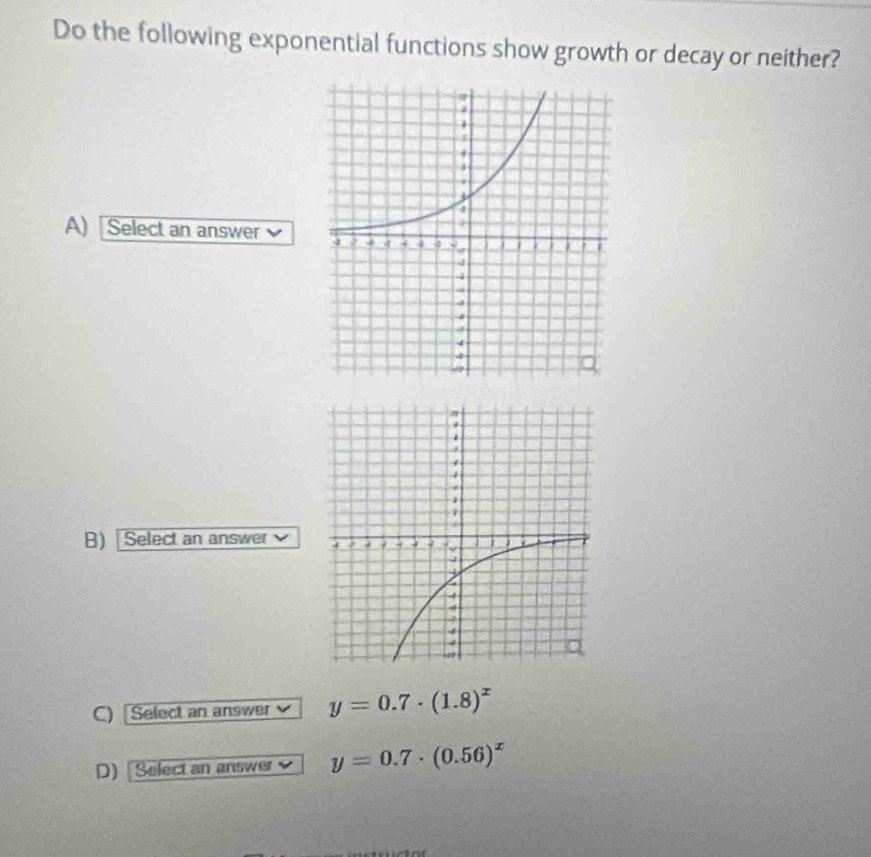 Do the following exponential functions show growth or decay or neither?
A) Select an answer 
B) [ Select an answer 
C) Select an answer y=0.7· (1.8)^x
D) [Select an answer y=0.7· (0.56)^x