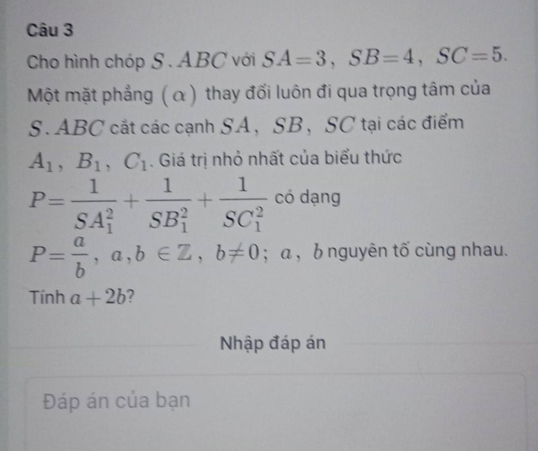 Cho hình chóp S. ABC với SA=3, SB=4, SC=5. 
Một mặt phẳng ( α) thay đổi luôn đi qua trọng tâm của 
S. ABC cắt các cạnh SA， SB ， SC tại các điểm
A_1, B_1, C_1. Giá trị nhỏ nhất của biểu thức
P=frac 1(SA_1)^2+frac 1(SB_1)^2+frac 1(SC_1)^2 có dạng
P= a/b , a, b∈ Z, b!= 0; α , b nguyên tố cùng nhau. 
Tính a+2b 2 
Nhập đáp án 
Đáp án của bạn