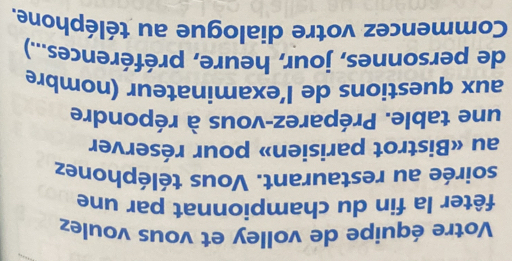 Votre équipe de volley et vous voulez 
fêter la fin du championnat par une 
soirée au restaurant. Vous téléphonez 
au «Bistrot parisien» pour réserver 
une table. Préparez-vous à répondre 
aux questions de l’examinateur (nombre 
de personnes, jour, heure, préférences...) 
Commencez votre dialogue au téléphone.