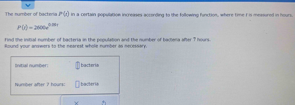 The number of bacteria P(t) in a certain population increases according to the following function, where time t is measured in hours.
P(t)=2600e^(0.09t)
Find the initial number of bacteria in the population and the number of bacteria after 7 hours. 
Round your answers to the nearest whole number as necessary. 
Initial number: bacteria 
Number after 7 hours : bacteria