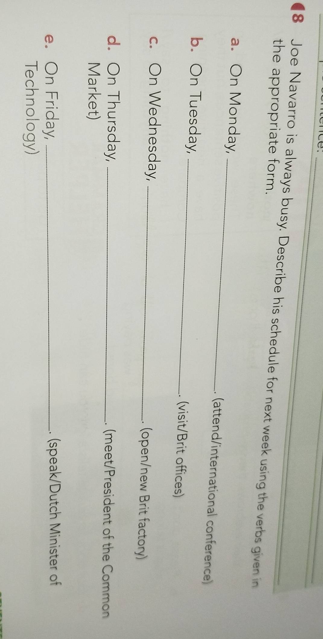 nce ._ 
8 Joe Navarro is always busy. Describe his schedule for next week using the verbs given in 
the appropriate form. 
a. On Monday, _. (attend/international conference) 
b. On Tuesday,_ 
. (visit/Brit offices) 
c. On Wednesday,_ 
. (open/new Brit factory) 
d. On Thursday, _. (meet/President of the Common 
Market) 
e. On Friday, _.. (speak/Dutch Minister of 
Technology)