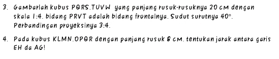 Gambarlah kubus PQRS.TUVW yang panjang rusuk-rusuknya 20 cM dengan 
skala 1:4. bidang PRVT adalah bidang frontalnya. Sudut surutnya 40°. 
Perbandingan proyeksinya 3:4. 
4. Pada kubus KLMN. OPQR dengan panjang rusuk 8 cM. tentukan jarak antara garis
EH da AG!