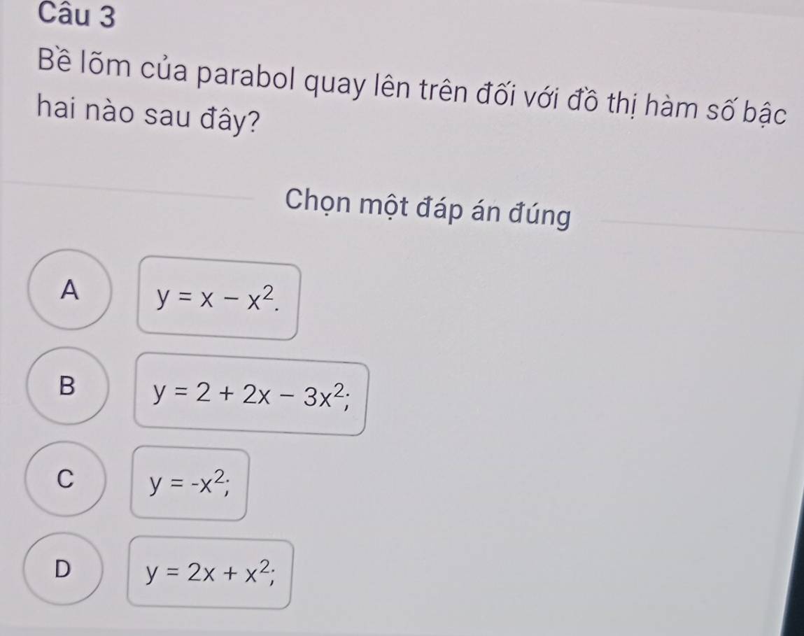 Bề lõm của parabol quay lên trên đối với đồ thị hàm số bậc
hai nào sau đây?
Chọn một đáp án đúng
A y=x-x^2.
B y=2+2x-3x^2;
C y=-x^2;
D y=2x+x^2;