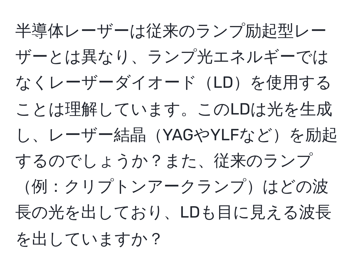 半導体レーザーは従来のランプ励起型レーザーとは異なり、ランプ光エネルギーではなくレーザーダイオードLDを使用することは理解しています。このLDは光を生成し、レーザー結晶YAGやYLFなどを励起するのでしょうか？また、従来のランプ例：クリプトンアークランプはどの波長の光を出しており、LDも目に見える波長を出していますか？