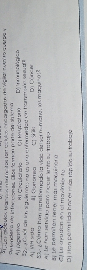 oLos glóbulos blancos o linfocitos son células encargadas de vigilar nuestro cuerpo y
defenderío de infecciones. Ellos forman parte del sistema:
A) Digestivo B) Circulatorio C) Respiratorio D) Inmunológico
S2,- ¿Cuál de las siguientes no es una enfermedad de transmisión sexual?
AJ VIH sida B) Gonorrea C) Sifilis D) Cáncer
S3.- ¿Cómo han transformado la vida del ser humano, las máquinas?
A) Le han servido para hacer lento su trabajo
BJ Le permiten tener más maquinaria
C) Le ayudan en el movimiento
D) Han permitido hacer más rápido su trabajo