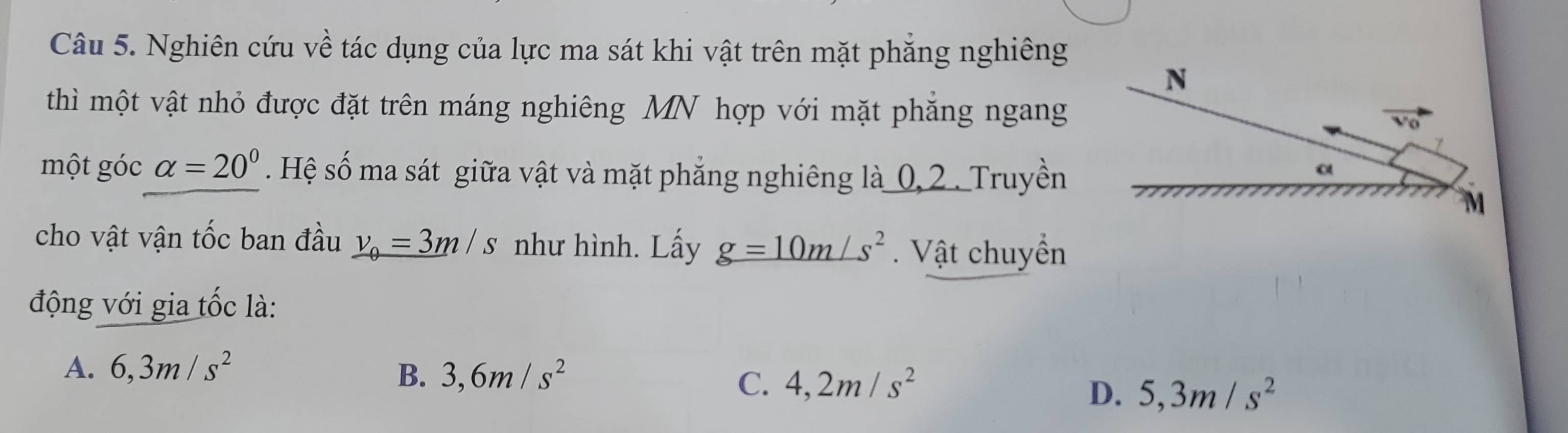 Nghiên cứu về tác dụng của lực ma sát khi vật trên mặt phăng nghiêng
thì một vật nhỏ được đặt trên máng nghiêng MN hợp với mặt phăng ngang
một góc alpha =20°. Hệ số ma sát giữa vật và mặt phẳng nghiêng là 0,2 . Truyền
cho vật vận tốc ban đầu v_0=3m/s như hình. Lấy g=10m/s^2. Vật chuyển
động với gia tốc là:
A. 6,3m/s^2 B. 3,6m/s^2 4,2m/s^2
C.
D. 5,3m/s^2