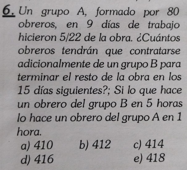 Un grupo A, formado por 80
obreros, en 9 días de trabajo
hicieron 5/22 de la obra. ¿Cuántos
obreros tendrán que contratarse
adicionalmente de un grupo B para
terminar el resto de la obra en los
15 días siguientes?; Si lo que hace
un obrero del grupo B en 5 horas
lo hace un obrero del grupo A en 1
hora.
a) 410 b) 412 c) 414
d) 416 e) 418