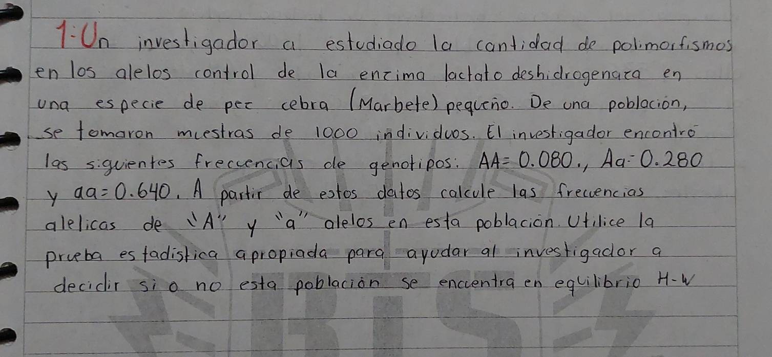 1:U_n investigador a estudiado la cantidad de polimorfismos 
en los alelos control de la encima lactato deshidrogenata en 
una especie de pec cebra (Marbete) pequeio. De ona poblacion, 
se tomaron muestras de 1000 individus. E1 investigador encontro 
las siquientes freccencias de genotipos: AA=0.080, Aa=0.280
y aa=0.640.A partir de extos datos calcule las freccencias 
alelicas de 1A'prime  y `a alelos en esta poblacion. Ufilice 1a 
prveba es fadistica apropiada para ayodar al investigador a 
decidir sio no esta poblacion se enccentra en equilibrio H-W