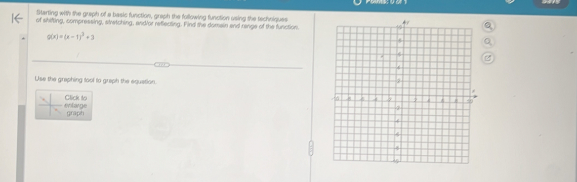 Starting with the graph of a basic function, graph the following function using the techniques 
of shifting, compressing, stretching, and/or reflecting. Find the domain and range of the function.
g(x)=(x-1)^3+3
Use the graphing tool to graph the equation. 
Click to 
nlarge 
graph