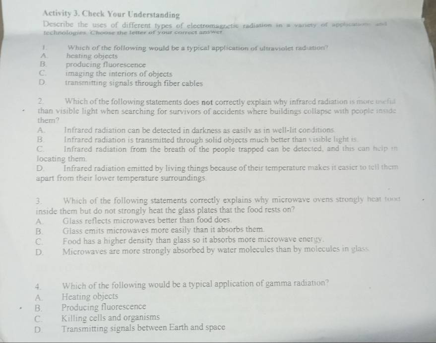 Activity 3. Check Your Understanding
Describe the uses of different types of electromagnetic radiation in a variety of applications and
technologies. Choose the letter of your correct answer
1 Which of the following would be a typical application of ultraviolet radiation?
A. heating objects
B. producing fluorescence
C. imaging the interiors of objects
D. transmitting signals through fiber cables
2. Which of the following statements does not correctly explain why infrared radiation is more useful
than visible light when searching for survivors of accidents where buildings collapse with people inside
them?
A. Infrared radiation can be detected in darkness as easily as in well-lit conditions
B. Infrared radiation is transmitted through solid objects much better than visible light is
C. Infrared radiation from the breath of the people trapped can be detected, and this can help in
locating them
D. Infrared radiation emitted by living things because of their temperature makes it easier to tell them
apart from their lower temperature surroundings.
3. Which of the following statements correctly explains why microwave ovens strongly heat tood
inside them but do not strongly heat the glass plates that the food rests on?
A. Glass reflects microwaves better than food does.
B. Glass emits microwaves more easily than it absorbs them
C. Food has a higher density than glass so it absorbs more microwave energy.
D. Microwaves are more strongly absorbed by water molecules than by molecules in glass
4. Which of the following would be a typical application of gamma radiation?
A. Heating objects
B. Producing fluorescence
C. Killing cells and organisms
D. Transmitting signals between Earth and space