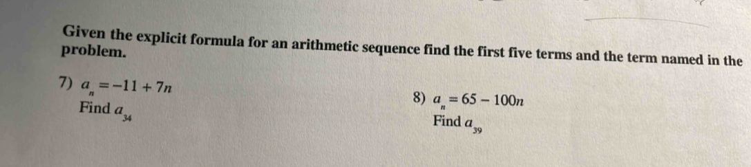 Given the explicit formula for an arithmetic sequence find the first five terms and the term named in the 
problem. 
7) a_n=-11+7n
8) a_n=65-100n
Find a_34
Find a_39