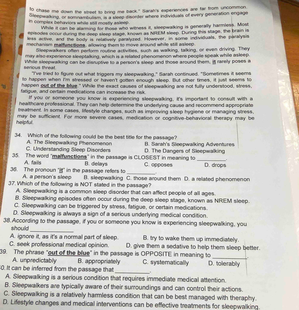 to chase me down the street to bring me back." Sarah's experiences are far from uncommon.
Sleepwalking, or somnambulism, is a sleep disorder where individuals of every generation engage
in complex behaviors while still mostly asleep.
While it can be alarming for those who witness it, sleepwalking is generally harmless. Most
episodes occur during the deep sleep stage, known as NREM sleep. During this stage, the brain is
less active, and the body is relatively paralyzed. However, in some individuals, the paralysis
mechanism malfunctions, allowing them to move around while still asleep.
Sleepwalkers often perform routine activities, such as walking, talking, or even driving. They
may also experience sleeptalking, which is a related phenomenon where people speak while asleep.
While sleepwalking can be disruptive to a person's sleep and those around them, it rarely poses a
serious threat.
"I've tried to figure out what triggers my sleepwalking," Sarah continued. "Sometimes it seems
to happen when I'm stressed or haven't gotten enough sleep. But other times, it just seems to
happen out of the blue." While the exact causes of sleepwalking are not fully understood, stress,
fatigue, and certain medications can increase the risk.
If you or someone you know is experiencing sleepwalking, it's important to consult with a
healthcare professional. They can help determine the underlying cause and recommend appropriate
treatment. In some cases, lifestyle changes, such as improving sleep hygiene or managing stress,
may be sufficient. For more severe cases, medication or cognitive-behavioral therapy may be
helpful.
34. Which of the following could be the best title for the passage?
A. The Sleepwalking Phenomenon B. Sarah's Sleepwalking Adventures
C. Understanding Sleep Disorders D. The Dangers of Sleepwalking
35. The word “malfunctions” in the passage is CLOSEST in meaning to_
.
A. fails B. delays C. opposes D. drops
36. The pronoun “it” in the passage refers to_
A. a person's sleep B. sleepwalking C. those around them D. a related phenomenon
37. Which of the following is NOT stated in the passage?
A. Sleepwalking is a common sleep disorder that can affect people of all ages.
B. Sleepwalking episodes often occur during the deep sleep stage, known as NREM sleep.
C. Sleepwalking can be triggered by stress, fatigue, or certain medications.
D. Sleepwalking is always a sign of a serious underlying medical condition.
38. According to the passage, if you or someone you know is experiencing sleepwalking, you
should
_
A. ignore it, as it's a normal part of sleep. B. try to wake them up immediately.
C. seek professional medical opinion. D. give them a sedative to help them sleep better.
39. The phrase “out of the blue” in the passage is OPPOSITE in meaning to_
.
A. unpredictably B. appropriately C. systematically D. tolerably
40. It can be inferred from the passage that_
A. Sleepwalking is a serious condition that requires immediate medical attention.
B. Sleepwalkers are typically aware of their surroundings and can control their actions.
C. Sleepwalking is a relatively harmless condition that can be best managed with theraphy.
D. Lifestyle changes and medical interventions can be effective treatments for sleepwalking.
