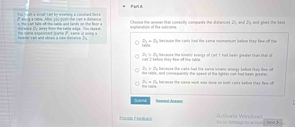 PartA
You push a small cart by exerting a constant force
P along a table. After you push the cart a distance and D_2 and gives the best
s, the cart falls off the table and lands on the floor a Choose the answer that correctly compares the distances D_1
distance D_1 away from the table edge. You repeat explanation of the outcome.
the same experiment (same F , same s) usinq a
heavier cart and obtain a new distance D_2 because the carts had the same momentum before they flew off the
D_1=D_2
table.
D_1>D_2 because the kinetic energy of cart 1 had been greater than that of
cart 2 before they flew off the table.
D_1>D_2 because the carts had the same kinetic energy before they flew off
the table, and consequently the speed of the lighter cart had been greater.
D_1=D_2 because the same work was done on both carts before they flew off
the table.
Submit Reguest Answer
Provide Feedback
Activate Windows
Go to Settings to activate Next