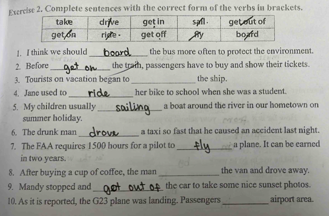 Complete sentences with the correct form of the verbs in brackets. 
1. I think we should _the bus more often to protect the environment. 
2. Before _the train, passengers have to buy and show their tickets. 
3. Tourists on vacation began to _the ship. 
4. Jane used to _her bike to school when she was a student. 
5. My children usually_ a boat around the river in our hometown on 
summer holiday. 
_ 
6. The drunk man a taxi so fast that he caused an accident last night. 
7. The FAA requires 1500 hours for a pilot to _a plane. It can be earned 
in two years. 
8. After buying a cup of coffee, the man _the van and drove away. 
9. Mandy stopped and_ the car to take some nice sunset photos. 
10. As it is reported, the G23 plane was landing. Passengers _airport area.