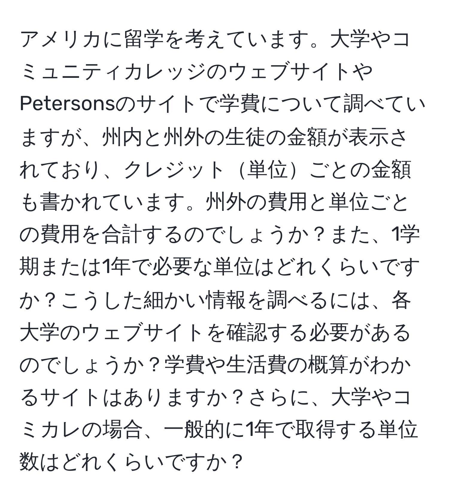 アメリカに留学を考えています。大学やコミュニティカレッジのウェブサイトやPetersonsのサイトで学費について調べていますが、州内と州外の生徒の金額が表示されており、クレジット単位ごとの金額も書かれています。州外の費用と単位ごとの費用を合計するのでしょうか？また、1学期または1年で必要な単位はどれくらいですか？こうした細かい情報を調べるには、各大学のウェブサイトを確認する必要があるのでしょうか？学費や生活費の概算がわかるサイトはありますか？さらに、大学やコミカレの場合、一般的に1年で取得する単位数はどれくらいですか？