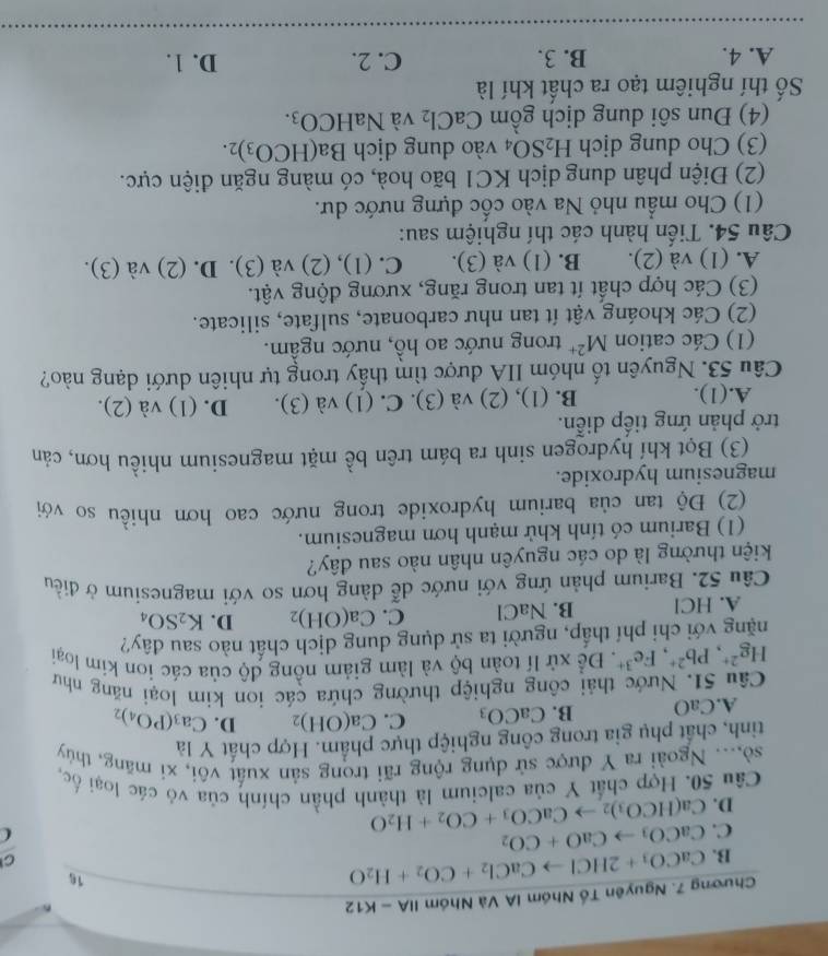 Chương 7. Nguyên Tổ Nhóm IA Và Nhóm IIA-K12
B. CaCO_3+2HClto CaCl_2+CO_2+H_2O
16
C
CaCO_3to CaO+CO_2
C. Ca(HCO_3)_2to CaCO_3+CO_2+H_2O
D.
Câu 50. Hợp chất Y của calcium là thành phần chính của vô các loại ốc,
sò,... Ngoài ra Y được sử dụng rộng rãi trong sản xuất vôi, xi măng, thủy
tinh, chất phụ gia trong công nghiệp thực phẩm. Hợp chất Y là
A.CaO B. CaCO_3 C. Ca(OH)_2 D. Ca_3(PO_4)_2
Câu 51. Nước thải công nghiệp thường chứa các ion kim loại năng như
Hg^(2+),Pb^(2+),Fe^(3+),De^2* xử lĩ toàn bộ và làm giảm nồng độ của các ion kim loại
nặng với chi phí thấp, người ta sử dụng dung dịch chất nào sau đây?
A. HCl B. NaCl C. Ca(OH)_2 D. K_2SO_4
Câu 52. Barium phản ứng với nước dễ dàng hơn so với magnesium ở điều
kiện thường là do các nguyên nhân nào sau đây?
(1) Barium có tính khử mạnh hơn magnesium.
(2) Độ tan của barium hydroxide trong nước cao hơn nhiều so với
magnesium hydroxide.
(3) Bọt khỉ hydrogen sinh ra bám trên bề mặt magnesium nhiều hơn, cản
trở phản ứng tiếp diễn.
A.(1). B. (1), (2) và (3). C. (1) và (3). D. (1) và (2).
Câu 53. Nguyên tố nhóm IIA được tìm thấy trong tự nhiên dưới dạng nào?
(1) Các cation M^(2+) trong nước ao hồ, nước ngầm.
(2) Các khoáng vật ít tan như carbonate, sulfate, silicate.
(3) Các hợp chất ít tan trong răng, xương động vật.
A. (1) và (2). B. (1) và (3). C. (1), (2) và (3). D. (2) và (3).
Câu 54. Tiến hành các thí nghiệm sau:
(1) Cho mẫu nhỏ Na vào cốc đựng nước dư.
(2) Điện phân dung dịch KC1 bão hoà, có màng ngăn điện cực.
(3) Cho dung dịch H_2SO_4 vào dung dịch Ba(HCO_3)_2.
(4) Đun sôi dung dịch gồm CaCl_2 và NaHCO_3.
Số thí nghiêm tạo ra chất khí là
A. 4. B. 3. C. 2. D. 1.